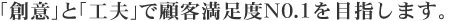 「創意」と「工夫」で顧客満足度№1を目指します。